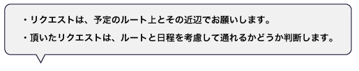 リクエストは、原則として予定のルート上とその近辺でお願いします。頂いたリクエストは、ルートや日程などを考慮した上で通れるかどうかを判断します。ご期待に応えられない場合もございますので、予めご了承下さい。